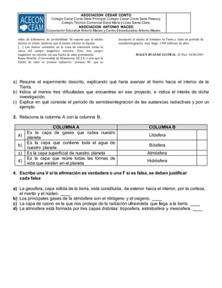 ASOCIACION CESAR CONTO
Colegio Cesar Conto Sede Principal, Colegio Cesar Conto Sede Petecuy,
Colegio Técnico Comercial Dana María y Liceo Santa Clara.
ASOCIACION ANTONIO MACEO
Corporación Educativa Antonio Maceo y Centro Etnoeducativo Antonio Maceo.
miles de kilómetros de profundidad. Se supone que el núcleo
interno es sólido, mientras que el núcleo externo es líquido.
[…] Las fuertes corrientes en la zona de transición serían la
causa del campo magnético terrestre. Pero este campo
magnético no existiría sin una fuente de calor permanente.
Rama Murthy (Universidad de Minnesota, EE.UU.) cree que la
fuente de calor es potasio radiactivo –potasio 40– que se
incorporó al núcleo al formarse la Tierra y tiene un periodo de
semidesintegración muy largo: 1300 millones de años.
MALEN RUIZDE ELVIRAL. El País, 04/06/2003
a) Resume el experimento descrito, explicando qué haría avanzar el hierro hacia el interior de la
Tierra.
b) Indica al menos tres dificultades que encuentres en ese proyecto, e indica el interés de dicha
investigación.
c) Explica en qué consiste el periodo de semidesintegración de las sustancias radiactivas y pon un
ejemplo
3. Relaciona la columna A con la columna B.
COLUMNA A COLUMNA B
a)
Es la capa de gases que rodea nuestro
planeta
Litósfera
b)
Es la capa que contiene toda el agua de
nuestro planeta
Biósfera
c) Es la capa superficial de nuestro planeta Atmósfera
d)
Es la capa que reúne todas las formas de
vida que existen en el planeta
Hidrósfera
4. Escribe una V si la afirmación es verdadera o una F si es falsa, se deben justificar
cada falsa
a) La geosfera, capa sólida de la tierra, está constituida, de exterior hacia el interior, por la corteza,
el manto y el núcleo. ____
b) Los principales gases de la atmósfera son el nitrógeno y el oxigeno. ____
c) La capa de ozono es la que nos protege de la radiación ultravioleta que llega a la tierra. ____
d) La atmosfera está formada por tres capas distintas: troposfera, estratosfera y mesosfera. ____
 