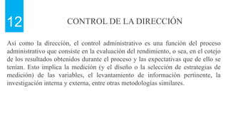 CONTROL DE LA DIRECCIÓN
12
Así como la dirección, el control administrativo es una función del proceso
administrativo que consiste en la evaluación del rendimiento, o sea, en el cotejo
de los resultados obtenidos durante el proceso y las expectativas que de ello se
tenían. Esto implica la medición (y el diseño o la selección de estrategias de
medición) de las variables, el levantamiento de información pertinente, la
investigación interna y externa, entre otras metodologías similares.
 