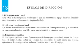 ESTILOS DE DIRECCIÓN
13
i. Liderazgo transaccional
Este estilo de liderazgo nace con la idea de que los miembros de equipo acuerdan obedecer
completamente a su líder cuando aceptan el trabajo.
ii. Liderazgo transformacional
Los líderes transformacionales inspiran a sus equipos en forma permanente, y le transmiten
su entusiasmo al equipo, este líder busca nuevas iniciativas y agregar valor.
iii. Liderazgo autocrático
El liderazgo autocrático es una forma extrema de liderazgo transaccional, donde los líderes
tiene el poder absoluto sobre sus equipos. Los miembros del staff tienen una pequeña
oportunidad de dar sugerencias, incluso si estas son para el bien del equipo.
 