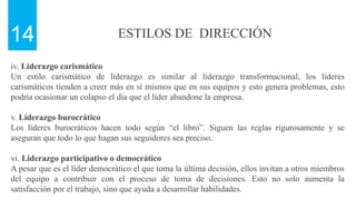 ESTILOS DE DIRECCIÓN
14
iv. Liderazgo carismático
Un estilo carismático de liderazgo es similar al liderazgo transformacional, los líderes
carismáticos tienden a creer más en sí mismos que en sus equipos y esto genera problemas, esto
podría ocasionar un colapso el día que el líder abandone la empresa.
v. Liderazgo burocrático
Los líderes burocráticos hacen todo según “el libro”. Siguen las reglas rigurosamente y se
aseguran que todo lo que hagan sus seguidores sea preciso.
vi. Liderazgo participativo o democrático
A pesar que es el líder democrático el que toma la última decisión, ellos invitan a otros miembros
del equipo a contribuir con el proceso de toma de decisiones. Esto no solo aumenta la
satisfacción por el trabajo, sino que ayuda a desarrollar habilidades.
 