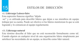 ESTILOS DE DIRECCIÓN
15
vii. Liderazgo Laissez-faire
Esta expresión francesa significa “déjalo
ser” y es utilizada para describir líderes que dejan a sus miembros de equipo
trabajar por su cuenta. Puede ser efectivo si los líderes monitorean lo que se está
logrando y lo comunican al equipo regularmente.
viii. Liderazgo natural
Este término describe al líder que no está reconocido formalmente como tal.
Cuando alguien en cualquier nivel de una organización lidera simplemente por
satisfacer las necesidades de un equipo, se describe como líder natural.
 