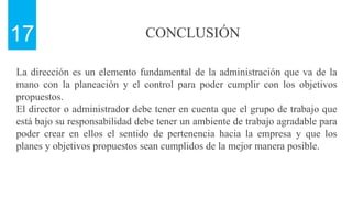 CONCLUSIÓN
17
La dirección es un elemento fundamental de la administración que va de la
mano con la planeación y el control para poder cumplir con los objetivos
propuestos.
El director o administrador debe tener en cuenta que el grupo de trabajo que
está bajo su responsabilidad debe tener un ambiente de trabajo agradable para
poder crear en ellos el sentido de pertenencia hacia la empresa y que los
planes y objetivos propuestos sean cumplidos de la mejor manera posible.
 