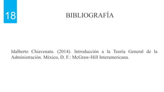BIBLIOGRAFÍA
18
Idalberto Chiavenato. (2014). Introducción a la Teoría General de la
Administración. México, D. F.: McGraw-Hill Interamericana.
 