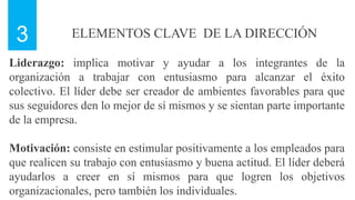 ELEMENTOS CLAVE DE LA DIRECCIÓN
3
Liderazgo: implica motivar y ayudar a los integrantes de la
organización a trabajar con entusiasmo para alcanzar el éxito
colectivo. El líder debe ser creador de ambientes favorables para que
sus seguidores den lo mejor de sí mismos y se sientan parte importante
de la empresa.
Motivación: consiste en estimular positivamente a los empleados para
que realicen su trabajo con entusiasmo y buena actitud. El líder deberá
ayudarlos a creer en sí mismos para que logren los objetivos
organizacionales, pero también los individuales.
 
