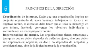 PRINCIPIOS DE LA DIRECCIÓN
5
Coordinación de intereses. Dado que una organización implica un
conjunto organizado de seres humanos trabajando en torno a un
objetivo común, la dirección debe hacer que el foco se mantenga en
este último, haciendo converger los objetivos individuales o
sectoriales en un macroproyecto común.
Impersonalidad del mando. Las organizaciones tienen estructuras y
jerarquías que no deben depender de quién las ejerce, sino que deben
ser impersonales, objetivas, es decir, no dependen de simpatías y
consideraciones, sino de la lógica interna de la organización.
 