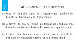 IMPORTANCIA DE LA DIRECCIÓN
7
a) Pone en marcha todos los lineamientos establecidos
durante la Planeación y la Organización.
b) A través de ella se logran las formas de conducta más
deseables en los miembros de la estructura organizacional.
c) La dirección eficiente es determinante en la moral de los
empleados y consecuentemente, en la productividad.
 