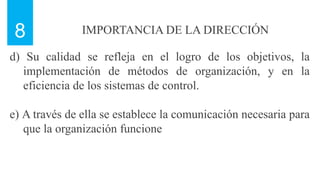IMPORTANCIA DE LA DIRECCIÓN
8
d) Su calidad se refleja en el logro de los objetivos, la
implementación de métodos de organización, y en la
eficiencia de los sistemas de control.
e) A través de ella se establece la comunicación necesaria para
que la organización funcione
 