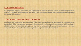 6.- JUEZ COMPETENTE.
Es competente el Juez Civil o mixto del lugar donde se afectó el derecho o tiene su domicilio principal el
afectado, a elección del demandante (art.74 del C.P.C.,en cuanto dispone que son aplicables a este proceso
las normas del Amparo).
7.- REQUISITO ESPECIAL DE LA DEMANDA.
Conforme con lo prescrito por el art.69 del C.P.C. para la procedencia de la demanda de cumplimiento el
demandante debe, previamente, requerir por documento de fecha cierta el cumplimiento del deber legal o
administrativo, a la autoridad respectiva, y que esta se haya ratificado en su incumplimiento o no haya
contestado dentro de los diez días útiles siguientes a la presentación de la solicitud.
 