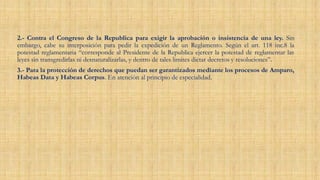 2.- Contra el Congreso de la Republica para exigir la aprobación o insistencia de una ley. Sin
embargo, cabe su interposición para pedir la expedición de un Reglamento. Según el art. 118 inc.8 la
potestad reglamentaria “corresponde al Presidente de la Republica ejercer la potestad de reglamentar las
leyes sin transgredirlas ni desnaturalizarlas, y dentro de tales limites dictar decretos y resoluciones”.
3.- Para la protección de derechos que puedan ser garantizados mediante los procesos de Amparo,
Habeas Data y Habeas Corpus. En atención al principio de especialidad.
 