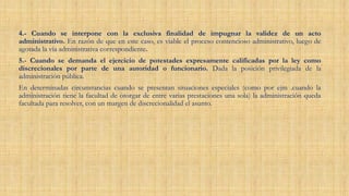 4.- Cuando se interpone con la exclusiva finalidad de impugnar la validez de un acto
administrativo. En razón de que en este caso, es viable el proceso contencioso administrativo, luego de
agotada la vía administrativa correspondiente.
5.- Cuando se demanda el ejercicio de potestades expresamente calificadas por la ley como
discrecionales por parte de una autoridad o funcionario. Dada la posición privilegiada de la
administración pública.
En determinadas circunstancias cuando se presentan situaciones especiales (como por ejm .cuando la
administración tiene la facultad de otorgar de entre varias prestaciones una sola) la administración queda
facultada para resolver, con un margen de discrecionalidad el asunto.
 