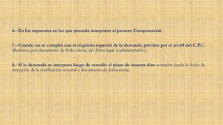 6.- En los supuestos en los que proceda interponer el proceso Competencial.
7.- Cuando no se cumplió con el requisito especial de la demanda previsto por el art.69 del C.P.C.
(Reclamo, por documento de fecha cierta, del deber legal o administrativo).
8.- Si la demanda se interpuso luego de vencido el plazo de sesenta días contados desde la fecha de
recepción de la notificación notarial o documento de fecha cierta.
 