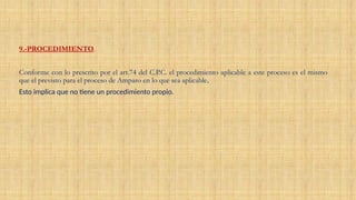 9.-PROCEDIMIENTO.
Conforme con lo prescrito por el art.74 del C.P.C. el procedimiento aplicable a este proceso es el mismo
que el previsto para el proceso de Amparo en lo que sea aplicable.
Esto implica que no tiene un procedimiento propio.
 