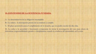 10.-CONTENIDO DE LA SENTENCIA FUNDADA.
A.- La determinación de la obligación incumplida.
B.- La orden y la descripción precisa de la conducta a cumplir.
C.- El plazo perentorio para el cumplimiento de lo resuelto, que no podrá exceder de diez días.
D.- La orden a la autoridad o funcionario competente de iniciar la investigación del caso para efecto de
determinar responsabilidades penales o disciplinarias, cuando la conducta del demandado así lo exija.
 