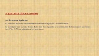 11.-RECURSOS IMPUGNATORIOS
A.- Recurso de Apelación.
La sentencia puede ser apelada dentro del tercer día siguiente a su notificación.
El expediente será elevado dentro de los tres días siguientes a la notificación de la concesión del recurso
(art.57 del C.P.C. de aplicación al presente caso).
 
