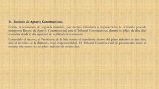 B.- Recurso de Agravio Constitucional.
Contra la resolución de segunda instancia, que declara infundada o improcedente la demanda procede
interponer Recuso de Agravio Constitucional ante el Tribunal Constitucional, dentro del plazo de diez días
contados desde el día siguiente de notificada la resolución.
Concedido el recurso, el Presidente de la Sala remite el expediente dentro del plazo máximo de tres días,
más el término de la distancia, bajo responsabilidad. El Tribunal Constitucional se pronunciara sobre el
recurso interpuesto en un plazo máximo de treinta días.
 