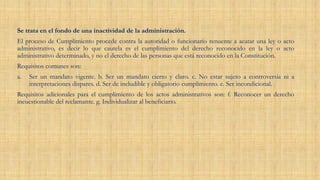 Se trata en el fondo de una inactividad de la administración.
El proceso de Cumplimiento procede contra la autoridad o funcionario renuente a acatar una ley o acto
administrativo, es decir lo que cautela es el cumplimiento del derecho reconocido en la ley o acto
administrativo determinado, y no el derecho de las personas que está reconocido en la Constitución.
Requisitos comunes son:
a. Ser un mandato vigente. b. Ser un mandato cierto y claro. c. No estar sujeto a controversia ni a
interpretaciones dispares. d. Ser de ineludible y obligatorio cumplimiento. e. Ser incondicional.
Requisitos adicionales para el cumplimiento de los actos administrativos son: f. Reconocer un derecho
incuestionable del reclamante. g. Individualizar al beneficiario.
 