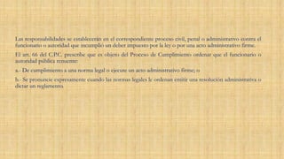 Las responsabilidades se establecerán en el correspondiente proceso civil, penal o administrativo contra el
funcionario o autoridad que incumplió un deber impuesto por la ley o por una acto administrativo firme.
El art. 66 del C.P.C. prescribe que es objeto del Proceso de Cumplimiento ordenar que el funcionario o
autoridad pública renuente:
a.- De cumplimiento a una norma legal o ejecute un acto administrativo firme; o
b.- Se pronuncie expresamente cuando las normas legales le ordenan emitir una resolución administrativa o
dictar un reglamento.
 