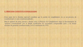 2. PROCESO CONSTITUCIONALIZADO.
Gran parte de la doctrina nacional considera que la acción de cumplimiento no es un proceso de
constitucional y si uno constitucionalizado.
Para la opinión de estos autores y demás otros, el Proceso de Cumplimiento tiene la denominación de
“proceso constitucional” por la simple justificación de encontrarse comprendida junto a las demás
acciones de garantías constitucionales, en la Constitución de 1933.
 