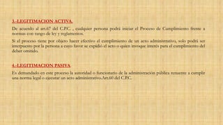 3.-LEGITIMACION ACTIVA.
De acuerdo al art.67 del C.P.C. , cualquier persona podrá iniciar el Proceso de Cumplimiento frente a
normas con rango de ley y reglamentos.
Si el proceso tiene por objeto hacer efectivo el cumplimiento de un acto administrativo, solo podrá ser
interpuesto por la persona a cuyo favor se expidió el acto o quien invoque interés para el cumplimiento del
deber omitido.
4.-LEGITIMACION PASIVA.
Es demandado en este proceso la autoridad o funcionario de la administración pública renuente a cumplir
una norma legal o ejecutar un acto administrativo.Art.60 del C.P.C.
 