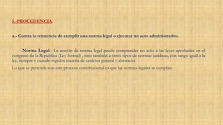 5.-PROCEDENCIA.
a.- Contra la renuencia de cumplir una norma legal o ejecutar un acto administrativo.
Norma Legal.- La noción de norma legal puede comprender no solo a las leyes aprobadas en el
congreso de la Republica (Ley formal) , sino también a otros tipos de normas jurídicas, con rango igual a la
ley, siempre y cuando regulen materia de carácter general y abstracto.
Lo que se pretende con este proceso constitucional es que las normas legales se cumplan.
 