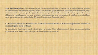 Acto Administrativo.- Es la manifestación de voluntad unilateral y externa de la administración pública,
en aplicación de un derecho objetivo, frente a un petitorio que formula un ciudadano o administrado, cuyo
reconocimiento una vez que ha quedado firme otorga al particular un derecho cierto, que debe ser de
obligatorio cumplimiento por que contiene intrínsecamente una presunción de validez (cosa decidida),
salvo que se demuestre su invalidez (Proceso Contencioso Administrativo).
b.- Contra la renuencia de emitir una resolución administrativa o dictar un reglamento, cuando las
normas legales así lo ordenan.
La autoridad o funcionario puede violar la Ley al omitir (Ocio administrativo) dictar una norma jurídica
reglamentaria de alcance general y que ha sido dispuesta por una ley.
 