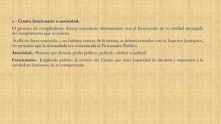 c.- Contra funcionario o autoridad.
El proceso de cumplimiento deberá entenderse directamente con el funcionario de la entidad encargada
del cumplimiento que se solicita.
Si ella no fuera conocida, o no hubiera certeza de la misma, se deberá entender con su Superior Jerárquico,
sin perjuicio que la demandada sea comunicada al Procurador Publico.
Autoridad.- Persona que detenta poder político, policial – militar o judicial.
Funcionario.- Empleado público al servicio del Estado que tiene capacidad de decisión y representa a la
entidad en funciones de su competencia.
 