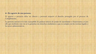 d.- En agravio de una persona.
El agravio o perjuicio debe ser directo y personal respecto al derecho protegido por el proceso de
Cumplimiento.
La persona natural es la más susceptible de padecer abusos de poder de autoridades o funcionarios, es por
ello que mediante esta vía se le garantiza sus derechos ciudadanos a que se cumpla con las normas legales y
los actos administrativos.
 