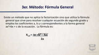 3er. Método: Fórmula General
Existe un método que no aplica la factorización sino que utiliza la fórmula
general que sirve para resolver cualquier ecuación de segundo grado y
emplea los coeficientes a, b y c correspondientes a la forma general
ax2+bx + c de la ecuación. La fórmula es:
X1,2 = -b± √b2 – 4ac
2a
 