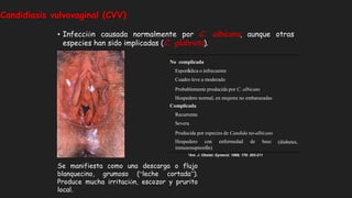 • Infección causada normalmente por C. albicans, aunque otras
especies han sido implicadas (C. glabrata).
Candidiasis vulvovaginal (CVV)
(diabetes,
No complicada
Esporádica o infrecuente
Cuadro leve a moderado
Probablemente producida por C. albicans
Hospedero normal, en mujeres no embarazadas
Complicada
Recurrente
Severa
Producida por especies de Candida no-albicans
Hospedero con enfermedad de base
inmunosupresión)
*Am. J. Obstet. Gynecol. 1998; 178: 203-211
Se manifiesta como una descarga o flujo
blanquecino, grumoso (“leche cortada”).
Produce mucha irritación, escozor y prurito
local.
 