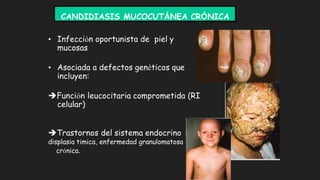 CANDIDIASIS MUCOCUTÁNEA CRÓNICA
• Infección oportunista de piel y
mucosas
• Asociada a defectos genéticos que
incluyen:
Función leucocitaria comprometida (RI
celular)
Trastornos del sistema endocrino
displasia tímica, enfermedad granulomatosa
crónica.
 