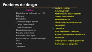 Adultos
• Hospitalización prolongada en UCI
• Falla renal
• Hemodiálisis
• Antibióticos amplio espectro
• Catéter venoso central
• Nutrición parenteral
• Drogas inmunosupresivas
• Cancer y quimioterapia
• Pancreatitis severa aguda
• Colonización por Candida en múltiples
sitios
• Cirugía
• Transplante
 Lactantes y niños
 Inmunosupresión
 Antibióticos de amplio espectro
 Cateter venoso central
 Hiperalimentación
 Cirugía abdominal /perforación
 Hemodiálisis
 Neonatos
 Edad gestational - Prematuro
 Ruptura prolongada de membranas
 Intubación
 Cefalosporinas tercera-generación
 Malformaciones congénitas
Factores de riesgo
 