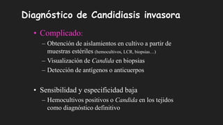 Diagnóstico de Candidiasis invasora
• Complicado:
– Obtención de aislamientos en cultivo a partir de
muestras estériles (hemocultivos, LCR, biopsias…)
– Visualización de Candida en biopsias
– Detección de antígenos o anticuerpos
• Sensibilidad y especificidad baja
– Hemocultivos positivos o Candida en los tejidos
como diagnóstico definitivo
 