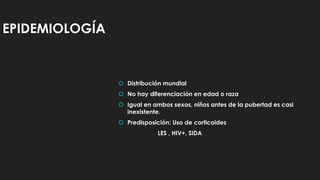 EPIDEMIOLOGÍA
 Distribución mundial
 No hay diferenciación en edad o raza
 Igual en ambos sexos, niños antes de la pubertad es casi
inexistente.
 Predisposición: Uso de corticoides
LES , HIV+, SIDA
 