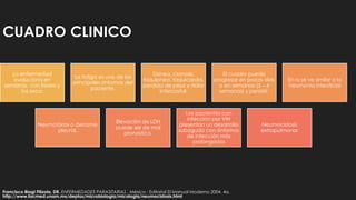 CUADRO CLINICO
La enfermedad
evoluciona en
semanas, con fiebre y
tos seca.
La fatiga es uno de los
principales síntomas del
paciente.
Disnea, cianosis,
taquipnea, taquicardia,
perdida de peso y dolor
intercostal.
El cuadro puede
progresar en pocos días
o en semanas (3 – 4
semanas) y persistir.
En rx se ve similar a la
neumonía intersticial
Neumotórax o derrame
pleural.
Elevación de LDH
puede ser de mal
pronostico.
Los pacientes con
infección por VIH
presentan un desarrollo
subagudo con síntomas
de infección más
prolongados
Neumocistosis
extrapulmonar
Francisco Biagi Filizola, DR. ENFERMEDADES PARASITARIAS . México : Editorial El Manual Moderno 2004. 4a.
http://www.facmed.unam.mx/deptos/microbiologia/micologia/neumocistosis.html
 