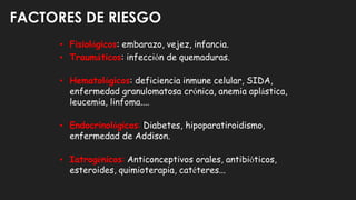 FACTORES DE RIESGO
• Fisiológicos: embarazo, vejez, infancia.
• Traumáticos: infección de quemaduras.
• Hematológicos: deficiencia inmune celular, SIDA,
enfermedad granulomatosa crónica, anemia aplástica,
leucemia, linfoma....
• Endocrinológicos: Diabetes, hipoparatiroidismo,
enfermedad de Addison.
• Iatrogénicos: Anticonceptivos orales, antibióticos,
esteroides, quimioterapia, catéteres...
 