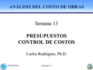 Semana 13
FICT03335
ANÁLISIS DEL COSTO DE OBRAS
Semana 13
PRESUPUESTOS
CONTROL DE COSTOS
Carlos Rodríguez, Ph.D.
 