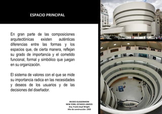 MUSEO GUGGENHEIM
NEW YORK, ESTADOS UNIDOS
Arq. Frank Lloyd Wright
Año de construcción: 1959
En gran parte de las composiciones
arquitectónicas existen auténticas
diferencias entre las formas y los
espacios que, de cierta manera, reflejan
su grado de importancia y el cometido
funcional, formal y simbólico que juegan
en su organización.
El sistema de valores con el que se mide
su importancia radica en las necesidades
y deseos de los usuarios y de las
decisiones del diseñador.
ESPACIO PRINCIPAL
 