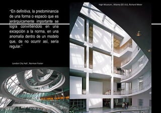 “En definitiva, la predominancia
de una forma o espacio que es
jerárquicamente importante se
logra convirtiéndolo en una
excepción a la norma, en una
anomalía dentro de un modelo
que, de no ocurrir así, sería
regular.”
High Museum , Atlanta (EE UU), Richard Meier
London City Hall , Norman Foster
 
