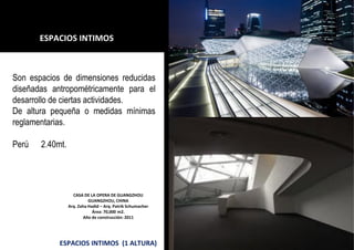CASA DE LA OPERA DE GUANGZHOU
GUANGZHOU, CHINA
Arq. Zaha Hadid – Arq. Patrik Schumacher
Área: 70,000 m2.
Año de construcción: 2011
ESPACIOS INTIMOS (1 ALTURA)
ESPACIOS INTIMOS
Son espacios de dimensiones reducidas
diseñadas antropométricamente para el
desarrollo de ciertas actividades.
De altura pequeña o medidas mínimas
reglamentarias.
Perú 2.40mt.
 