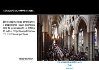 ESPACIOS MONUMENTALES
(>4)
Jerarquía
ESPACIOS MONUMENTALES
ABADIA DE WESTMINSTER
LONDRES, REINO UNIDO
Son espacios cuyas dimensiones
y proporciones están diseñadas
para la jerarquización o énfasis
de todo el conjunto arquitectónico
con propósitos específicos.
 