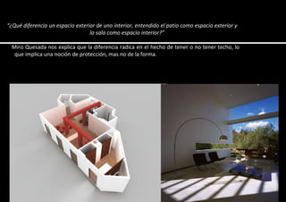 “¿Qué diferencia un espacio exterior de uno interior, entendido el patio como espacio exterior y
la sala como espacio interior?”
Miro Quesada nos explica que la diferencia radica en el hecho de tener o no tener techo, lo
que implica una noción de protección, mas no de la forma.
 