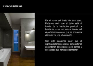 En el caso del baño de una casa.
Podemos decir que el baño está al
interior de la habitación principal. La
habitación a su vez está al interior del
departamento o casa, que se encuentra
al interior de una urbanización.
Con esto queremos decir que el
significado tanto de interior como exterior
dependerán del enfoque se le demos y
del espacio que hemos de comparar.
ESPACIO INTERIOR
 