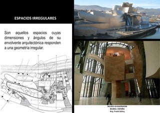 ESPACIOS IRREGULARES
MUSEO GUGGENHEIM
BILBAO, ESPAÑA
Arq. Frank Gehry
Son aquellos espacios cuyas
dimensiones y ángulos de su
envolvente arquitectónica responden
a una geometría irregular.
 