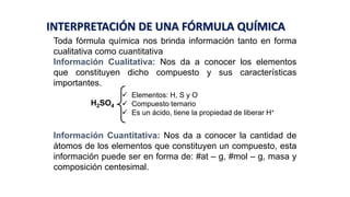 Toda fórmula química nos brinda información tanto en forma
cualitativa como cuantitativa
Información Cualitativa: Nos da a conocer los elementos
que constituyen dicho compuesto y sus características
importantes.
Información Cuantitativa: Nos da a conocer la cantidad de
átomos de los elementos que constituyen un compuesto, esta
información puede ser en forma de: #at – g, #mol – g, masa y
composición centesimal.
H2SO4
 Elementos: H, S y O
 Compuesto ternario
 Es un ácido, tiene la propiedad de liberar H+
INTERPRETACIÓN DE UNA FÓRMULA QUÍMICA
 