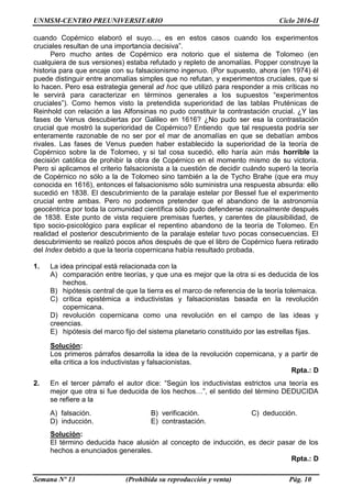 UNMSM-CENTRO PREUNIVERSITARIO Ciclo 2016-II
Semana Nº 13 (Prohibida su reproducción y venta) Pág. 10
cuando Copérnico elaboró el suyo…, es en estos casos cuando los experimentos
cruciales resultan de una importancia decisiva”.
Pero mucho antes de Copérnico era notorio que el sistema de Tolomeo (en
cualquiera de sus versiones) estaba refutado y repleto de anomalías. Popper construye la
historia para que encaje con su falsacionismo ingenuo. (Por supuesto, ahora (en 1974) él
puede distinguir entre anomalías simples que no refutan, y experimentos cruciales, que si
lo hacen. Pero esa estrategia general ad hoc que utilizó para responder a mis críticas no
le servirá para caracterizar en términos generales a los supuestos “experimentos
cruciales”). Como hemos visto la pretendida superioridad de las tablas Pruténicas de
Reinhold con relación a las Alfonsinas no pudo constituir la contrastación crucial. ¿Y las
fases de Venus descubiertas por Galileo en 1616? ¿No pudo ser esa la contrastación
crucial que mostró la superioridad de Copérnico? Entiendo que tal respuesta podría ser
enteramente razonable de no ser por el mar de anomalías en que se debatían ambos
rivales. Las fases de Venus pueden haber establecido la superioridad de la teoría de
Copérnico sobre la de Tolomeo, y si tal cosa sucedió, ello haría aún más horrible la
decisión católica de prohibir la obra de Copérnico en el momento mismo de su victoria.
Pero si aplicamos el criterio falsacionista a la cuestión de decidir cuándo superó la teoría
de Copérnico no sólo a la de Tolomeo sino también a la de Tycho Brahe (que era muy
conocida en 1616), entonces el falsacionismo sólo suministra una respuesta absurda: ello
sucedió en 1838. El descubrimiento de la paralaje estelar por Bessel fue el experimento
crucial entre ambas. Pero no podemos pretender que el abandono de la astronomía
geocéntrica por toda la comunidad científica sólo pudo defenderse racionalmente después
de 1838. Este punto de vista requiere premisas fuertes, y carentes de plausibilidad, de
tipo socio-psicológico para explicar el repentino abandono de la teoría de Tolomeo. En
realidad el posterior descubrimiento de la paralaje estelar tuvo pocas consecuencias. El
descubrimiento se realizó pocos años después de que el libro de Copérnico fuera retirado
del Index debido a que la teoría copernicana había resultado probada.
1. La idea principal está relacionada con la
A) comparación entre teorías, y que una es mejor que la otra si es deducida de los
hechos.
B) hipótesis central de que la tierra es el marco de referencia de la teoría tolemaica.
C) crítica epistémica a inductivistas y falsacionistas basada en la revolución
copernicana.
D) revolución copernicana como una revolución en el campo de las ideas y
creencias.
E) hipótesis del marco fijo del sistema planetario constituido por las estrellas fijas.
Solución:
Los primeros párrafos desarrolla la idea de la revolución copernicana, y a partir de
ella critica a los inductivistas y falsacionistas.
Rpta.: D
2. En el tercer párrafo el autor dice: “Según los inductivistas estrictos una teoría es
mejor que otra si fue deducida de los hechos…”, el sentido del término DEDUCIDA
se refiere a la
A) falsación. B) verificación. C) deducción.
D) inducción. E) contrastación.
Solución:
El término deducida hace alusión al concepto de inducción, es decir pasar de los
hechos a enunciados generales.
Rpta.: D
 