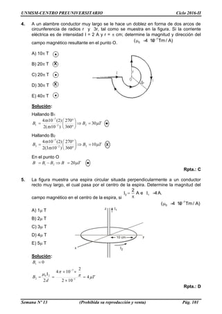 UNMSM-CENTRO PREUNIVERSITARIO Ciclo 2016-II
Semana Nº 13 (Prohibida su reproducción y venta) Pág. 101
4. A un alambre conductor muy largo se le hace un doblez en forma de dos arcos de
circunferencia de radios r y 3r, tal como se muestra en la figura. Si la corriente
eléctrica es de intensidad I = 2 A y r = cm; determine la magnitud y dirección del
campo magnético resultante en el punto O.
7
0( 4 10 Tm / A)
  
A) 10T
B) 20T
C) 20T
D) 30T
E) 40T
Solución:
Hallando B1
TB
x
x
B 


30
360
270
)10(2
)2(104
22
7
1 







 

Hallando B2
TB
x
x
B 


10
360
270
)103(2
)2(104
22
7
2 







 

En el punto O
TBBBB 2021 
Rpta.: C
5. La figura muestra una espira circular situada perpendicularmente a un conductor
recto muy largo, el cual pasa por el centro de la espira. Determine la magnitud del
campo magnético en el centro de la espira, si
I I2 1
2
A e 4A. 

7
0( 4 10 Tm / A)
  
A) 1T
B) 2T
C) 3T
D) 4T
E) 5T
Solución:
T
d
B
B



4
102
2
104
2
I
0
1
7
20
2
1







Rpta.: D
 