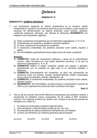UNMSM-CENTRO PREUNIVERSITARIO Ciclo 2016-II
Semana Nº 13 (Prohibida su reproducción y venta) Pág. 103
Química
SEMANA Nº 13
SEMANA N013: QUÍMICA ORGÁNICA
1. Los compuestos orgánicos se utilizan ampliamente en la industria, siendo
fundamental su aporte en la economía nacional ya que al realizar a gran escala los
procesos de transformación, se obtiene productos como pinturas, plásticos,
sustancias explosivas, fármacos, etc. Marque la alternativa INCORRECTA con
respecto a los compuestos orgánicos.
A) Están constituidos principalmente por los elementos organógenos: C, H, O, N.
B) Generalmente son apolares y solubles en solvente apolares.
C) En ellos predominan los enlaces los covalentes.
D) A condiciones ambientales, los podemos encontrar como sólidos, líquidos o
gases.
E) Son termolábiles y generalmente tienen altos puntos de fusión y ebullición.
Solución:
A) CORRECTO: Todos los compuestos orgánicos, a pesar de su extraordinario
número, están formados por muy pocos elementos químicos, a los que se
denomina organógenos C, H, O, N.
B) CORRECTO: Debido al enlace covalente, pueden ser polares o apolares,
generalmente son no solubles en agua pero si en solventes apolares u
orgánicos.
C) CORRECTO: Esencialmente son covalentes, es decir hay compartición de
electrones entre sus átomos, aunque excepcionalmente existen compuestos
iónicos como los alcóxidos, jabones, detergentes, etc.
D) CORRECTO: A condiciones ambientales, los podemos encontrar como sólidos,
líquidos o gases.
E) INCORRECTO: Son termolábiles, se descomponen a temperaturas mayores de
300oC y por lo general sus puntos de fusión y ebullición son bajos.
Rpta: E
2. Hoy en día se conocen más de 64 millones de compuestos que contienen carbono y
anualmente se sintetizan nuevos compuestos, de los cuales el 90% contienen
carbono. Con respecto al átomo de carbono (6C), marque la secuencia correcta de
verdadero (V) o falso (F).
I. En todos sus compuestos cumple la regla del octeto.
II. Está hibridizado, y esta hibridación puede ser sp3, sp2 o sp.
III. Su tetravalencia se explica mediante la hibridación de sus orbitales.
IV. Si tiene una hibridación sp2 presenta geometría plana triangular.
A) VVVV B) VFFV C) VFVF D) VVVF E) FFVV
 