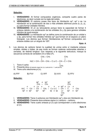 UNMSM-CENTRO PREUNIVERSITARIO Ciclo 2016-II
Semana Nº 13 (Prohibida su reproducción y venta) Pág. 104
Solución:
I. VERDADERO: Al formar compuestos orgánicos, comparte cuatro pares de
electrones, es decir cumple con la regla del octeto.
II. VERDADERO: El carbono posee tres tipos de hibridación sp3, sp2 o sp. La
hibridación es la combinación de dos o más orbitales atómicos puros (s, px, py,
pz) para formar orbitales híbridos.
III. VERDADERO: El 6C es tetravalente porque tiene la capacidad de formar 4
enlaces debido a la combinación de los orbitales 2s y 2p para generar orbitales
híbridos de igual energía.
IV. VERDADERO: La hibridación sp2 se define como la combinación de un orbital s
y 2p, para formar tres orbitales híbridos sp2 que forman en el espacio un plano
triangular. Los átomos que forman hibridaciones sp2 forman compuestos con
enlaces dobles con un ángulo de 120º.
Rpta: A
3. Los átomos de carbono tienen la cualidad de unirse entre sí mediante enlaces
simples, dobles o triples; de ese modo se forman cadenas carbonadas abiertas o
cerradas, de distinta longitud. Con respecto a la siguiente estructura, marque la
secuencia correcta de verdadero (V) o falso (F).
I. Tiene 4 carbonos con hibridación sp2 y dos con hibridación sp.
II. Presenta doce enlaces sigma (𝜎) carbono – carbono.
III. Tiene ocho electrones pi (𝜋).
A) FFF B) FVV C) VFF D) VVV E) FFV
Solución:
I. VERDADERO: Tiene 4 carbonos con hibridación sp2 y dos con hibridación sp.
II. VERDADERO: Presenta doce enlaces sigma (𝜎) carbono – carbono.
III. VERDADERO: Tiene cuatro enlaces pi (𝜋) que corresponden a ocho electrones
pi (𝜋).
Rpta: D
 