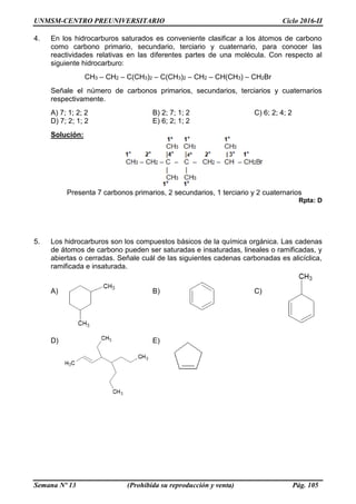 UNMSM-CENTRO PREUNIVERSITARIO Ciclo 2016-II
Semana Nº 13 (Prohibida su reproducción y venta) Pág. 105
4. En los hidrocarburos saturados es conveniente clasificar a los átomos de carbono
como carbono primario, secundario, terciario y cuaternario, para conocer las
reactividades relativas en las diferentes partes de una molécula. Con respecto al
siguiente hidrocarburo:
CH3 – CH2 – C(CH3)2 – C(CH3)2 – CH2 – CH(CH3) – CH2Br
Señale el número de carbonos primarios, secundarios, terciarios y cuaternarios
respectivamente.
A) 7; 1; 2; 2 B) 2; 7; 1; 2 C) 6; 2; 4; 2
D) 7; 2; 1; 2 E) 6; 2; 1; 2
Solución:
Presenta 7 carbonos primarios, 2 secundarios, 1 terciario y 2 cuaternarios
Rpta: D
5. Los hidrocarburos son los compuestos básicos de la química orgánica. Las cadenas
de átomos de carbono pueden ser saturadas e insaturadas, lineales o ramificadas, y
abiertas o cerradas. Señale cuál de las siguientes cadenas carbonadas es alicíclica,
ramificada e insaturada.
A) B) C)
D) E)
 