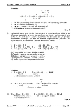 UNMSM-CENTRO PREUNIVERSITARIO Ciclo 2016-II
Semana Nº 13 (Prohibida su reproducción y venta) Pág. 107
Solución:
I. FALSO: Es una compuesto insaturado por tener enlaces dobles y ramificado
II. FALSO: Tiene 4 electrones pi (𝜋)
III. FALSO: Contiene 4 carbonos con hibridación sp2
IV. VERDADERO: Su fórmula global es C10H17Cℓ
Rpta: C
7. La isomería es un tema de alta importancia en la industria química debido a las
diferentes capacidades y formas de reaccionar que poseen los isómeros de una
sustancia, lo cual puede generar sustancias no deseadas en un proceso
determinado. Identifique que tipo de isomería respectivamente presentan los
siguientes pares de compuestos y marque la alternativa correcta.
I. CH3 – CH2 – CHO CH3 – CO – CH3
II. CH3 – CH2 – CH2 – CH2 – CH3 CH3 – CH(CH3) – CH2 – CH3
III. CH3 – (CH2)2 – CH2 – OH CH3 – CH(OH) – CH2 – CH3
A) Compensación funcional – posición – cadena.
B) Posición – cadena – compensación funcional.
C) Cadena – compensación funcional – posición.
D) Compensación funcional – cadena – posición.
E) Cadena – posición – compensación funcional.
Solución:
I. CH3 – CH2 – CHO CH3 – CO – CH3 → C3H6O
Aldehido cetona
Isómeros de compensación functional
CH3
|
II. CH3 – CH2 – CH2 – CH2 – CH3 CH3 – CH – CH2 – CH3 → C5H12
Lineal ramificado
∴ Isómeros de cadena
III. CH3 – (CH2)2 – CH2 – OH CH3 – CH(OH) – CH2 – CH3 → C4H10O
-OH en el primer carbono -OH en el segundo carbono
Isómeros de Posición.
Rpta: D
 